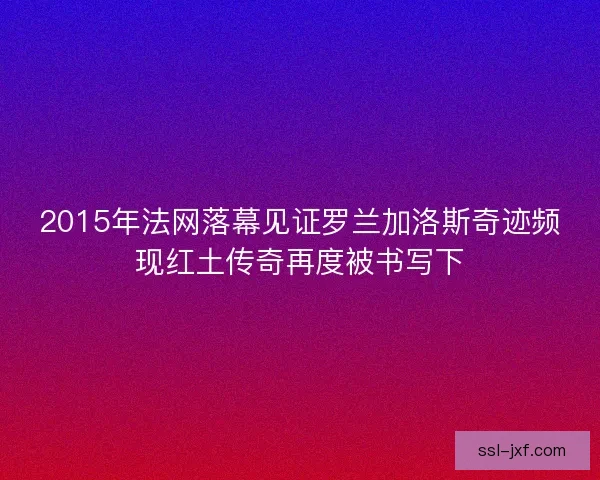 2015年法网落幕见证罗兰加洛斯奇迹频现红土传奇再度被书写下