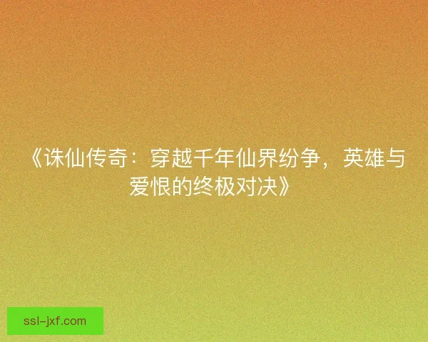 《诛仙传奇：穿越千年仙界纷争，英雄与爱恨的终极对决》