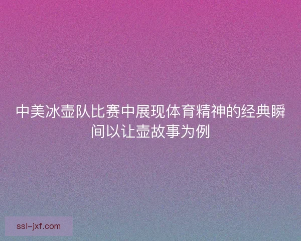 中美冰壶队比赛中展现体育精神的经典瞬间以让壶故事为例