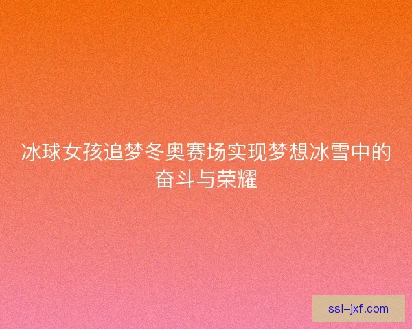 冰球女孩追梦冬奥赛场实现梦想冰雪中的奋斗与荣耀
